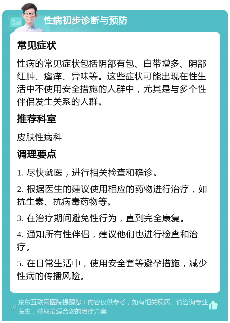 性病初步诊断与预防 常见症状 性病的常见症状包括阴部有包、白带增多、阴部红肿、瘙痒、异味等。这些症状可能出现在性生活中不使用安全措施的人群中，尤其是与多个性伴侣发生关系的人群。 推荐科室 皮肤性病科 调理要点 1. 尽快就医，进行相关检查和确诊。 2. 根据医生的建议使用相应的药物进行治疗，如抗生素、抗病毒药物等。 3. 在治疗期间避免性行为，直到完全康复。 4. 通知所有性伴侣，建议他们也进行检查和治疗。 5. 在日常生活中，使用安全套等避孕措施，减少性病的传播风险。