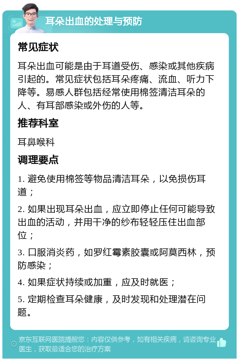 耳朵出血的处理与预防 常见症状 耳朵出血可能是由于耳道受伤、感染或其他疾病引起的。常见症状包括耳朵疼痛、流血、听力下降等。易感人群包括经常使用棉签清洁耳朵的人、有耳部感染或外伤的人等。 推荐科室 耳鼻喉科 调理要点 1. 避免使用棉签等物品清洁耳朵，以免损伤耳道； 2. 如果出现耳朵出血，应立即停止任何可能导致出血的活动，并用干净的纱布轻轻压住出血部位； 3. 口服消炎药，如罗红霉素胶囊或阿莫西林，预防感染； 4. 如果症状持续或加重，应及时就医； 5. 定期检查耳朵健康，及时发现和处理潜在问题。