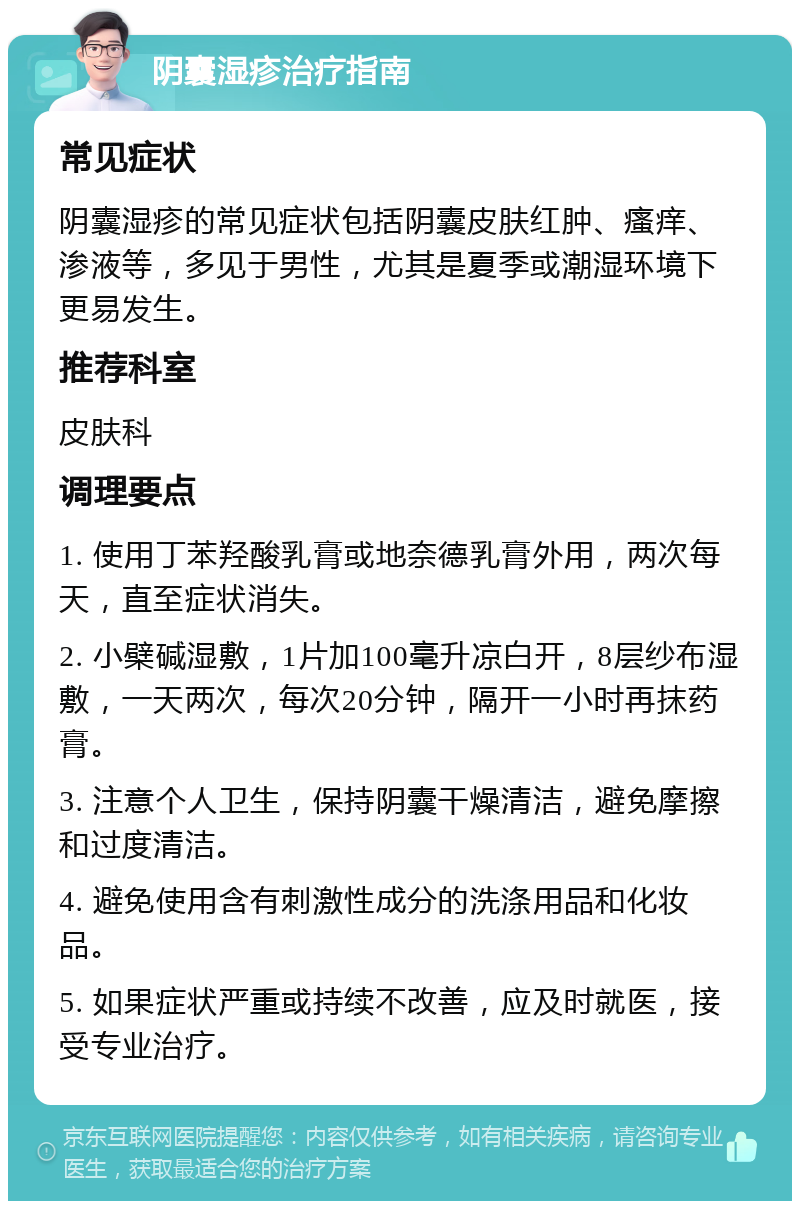 阴囊湿疹治疗指南 常见症状 阴囊湿疹的常见症状包括阴囊皮肤红肿、瘙痒、渗液等，多见于男性，尤其是夏季或潮湿环境下更易发生。 推荐科室 皮肤科 调理要点 1. 使用丁苯羟酸乳膏或地奈德乳膏外用，两次每天，直至症状消失。 2. 小檗碱湿敷，1片加100毫升凉白开，8层纱布湿敷，一天两次，每次20分钟，隔开一小时再抹药膏。 3. 注意个人卫生，保持阴囊干燥清洁，避免摩擦和过度清洁。 4. 避免使用含有刺激性成分的洗涤用品和化妆品。 5. 如果症状严重或持续不改善，应及时就医，接受专业治疗。