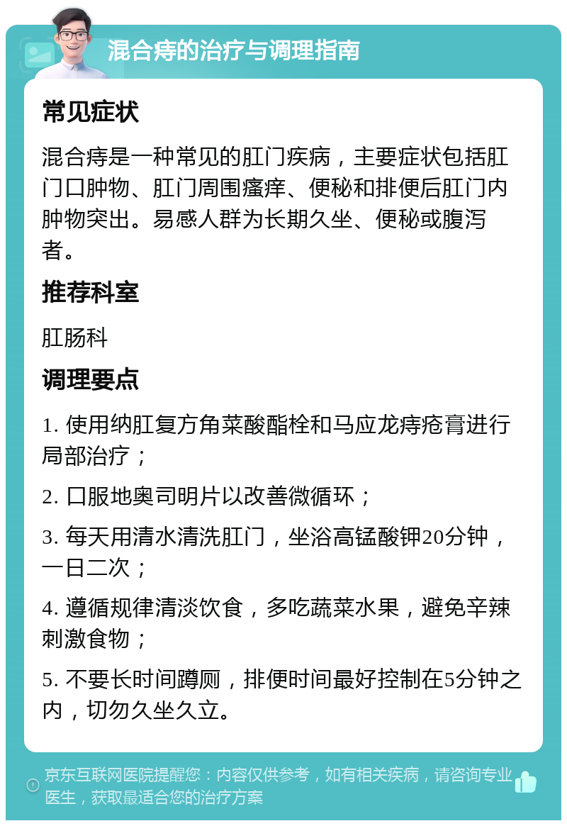 混合痔的治疗与调理指南 常见症状 混合痔是一种常见的肛门疾病，主要症状包括肛门口肿物、肛门周围瘙痒、便秘和排便后肛门内肿物突出。易感人群为长期久坐、便秘或腹泻者。 推荐科室 肛肠科 调理要点 1. 使用纳肛复方角菜酸酯栓和马应龙痔疮膏进行局部治疗； 2. 口服地奥司明片以改善微循环； 3. 每天用清水清洗肛门，坐浴高锰酸钾20分钟，一日二次； 4. 遵循规律清淡饮食，多吃蔬菜水果，避免辛辣刺激食物； 5. 不要长时间蹲厕，排便时间最好控制在5分钟之内，切勿久坐久立。