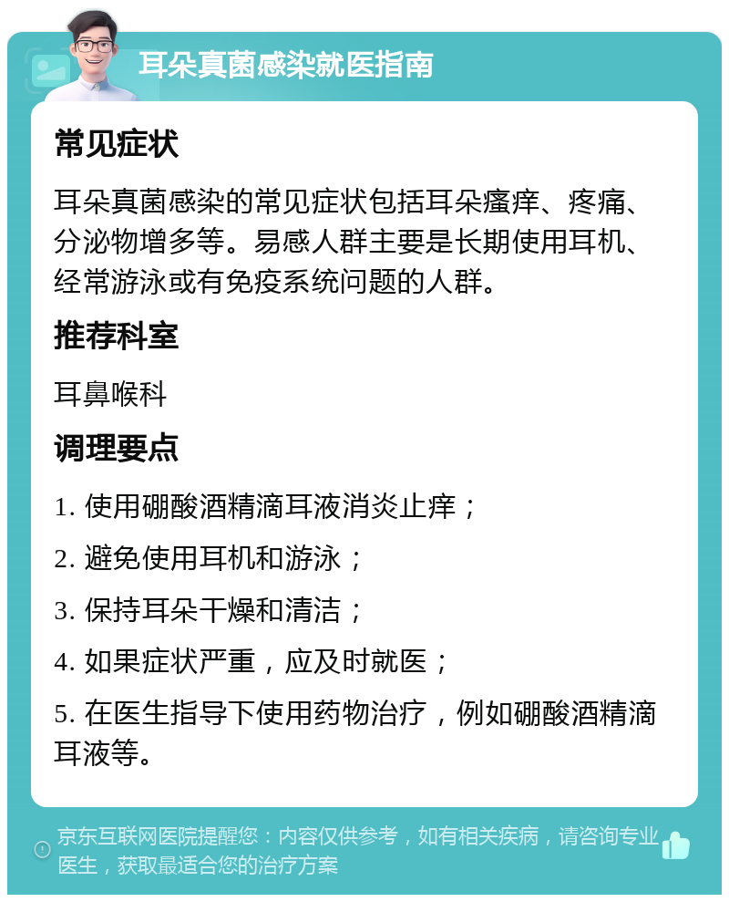 耳朵真菌感染就医指南 常见症状 耳朵真菌感染的常见症状包括耳朵瘙痒、疼痛、分泌物增多等。易感人群主要是长期使用耳机、经常游泳或有免疫系统问题的人群。 推荐科室 耳鼻喉科 调理要点 1. 使用硼酸酒精滴耳液消炎止痒； 2. 避免使用耳机和游泳； 3. 保持耳朵干燥和清洁； 4. 如果症状严重，应及时就医； 5. 在医生指导下使用药物治疗，例如硼酸酒精滴耳液等。