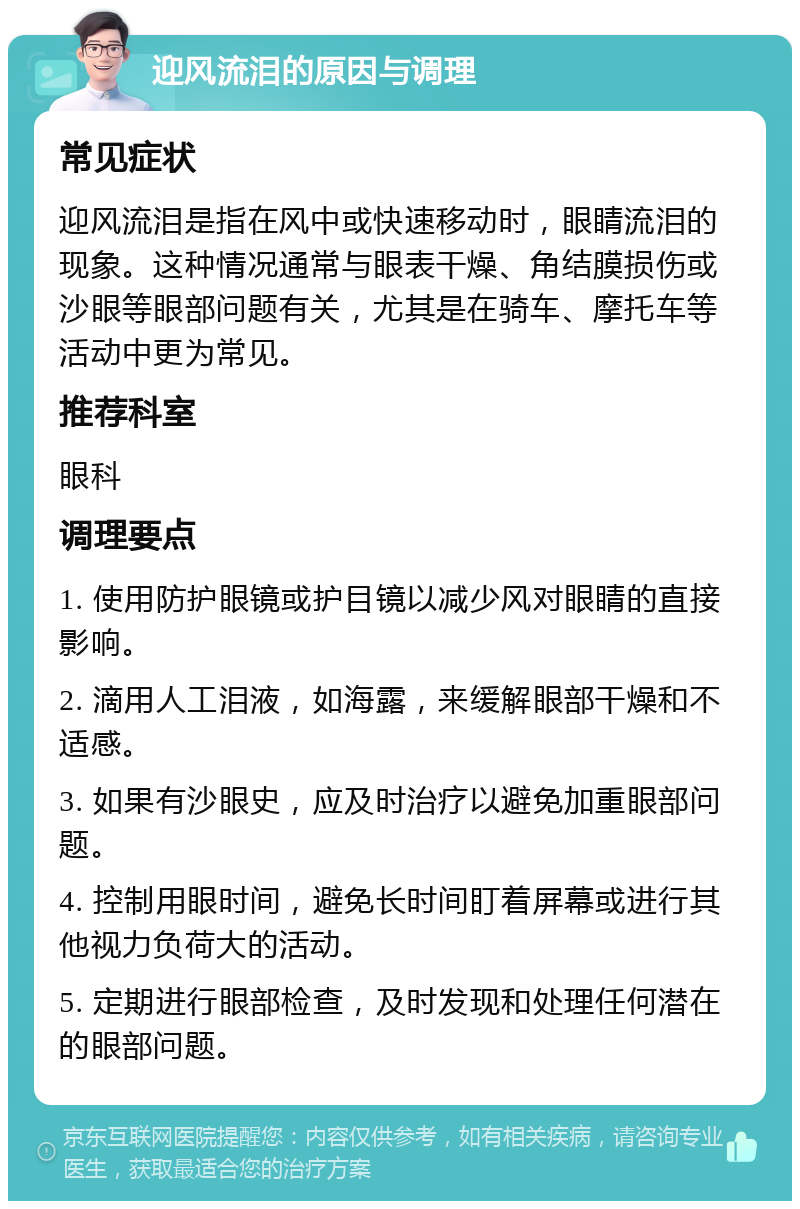 迎风流泪的原因与调理 常见症状 迎风流泪是指在风中或快速移动时，眼睛流泪的现象。这种情况通常与眼表干燥、角结膜损伤或沙眼等眼部问题有关，尤其是在骑车、摩托车等活动中更为常见。 推荐科室 眼科 调理要点 1. 使用防护眼镜或护目镜以减少风对眼睛的直接影响。 2. 滴用人工泪液，如海露，来缓解眼部干燥和不适感。 3. 如果有沙眼史，应及时治疗以避免加重眼部问题。 4. 控制用眼时间，避免长时间盯着屏幕或进行其他视力负荷大的活动。 5. 定期进行眼部检查，及时发现和处理任何潜在的眼部问题。