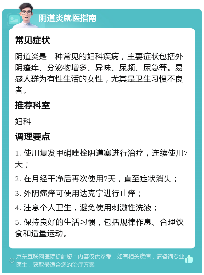 阴道炎就医指南 常见症状 阴道炎是一种常见的妇科疾病，主要症状包括外阴瘙痒、分泌物增多、异味、尿频、尿急等。易感人群为有性生活的女性，尤其是卫生习惯不良者。 推荐科室 妇科 调理要点 1. 使用复发甲硝唑栓阴道塞进行治疗，连续使用7天； 2. 在月经干净后再次使用7天，直至症状消失； 3. 外阴瘙痒可使用达克宁进行止痒； 4. 注意个人卫生，避免使用刺激性洗液； 5. 保持良好的生活习惯，包括规律作息、合理饮食和适量运动。