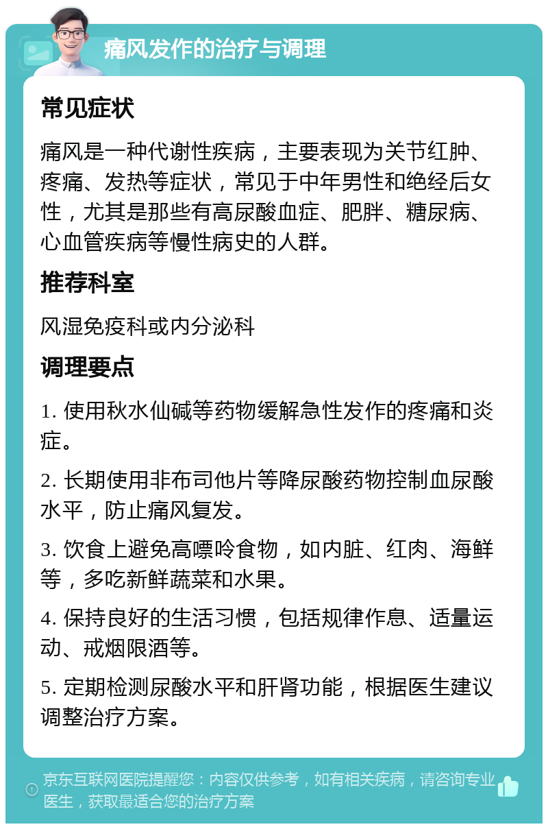 痛风发作的治疗与调理 常见症状 痛风是一种代谢性疾病，主要表现为关节红肿、疼痛、发热等症状，常见于中年男性和绝经后女性，尤其是那些有高尿酸血症、肥胖、糖尿病、心血管疾病等慢性病史的人群。 推荐科室 风湿免疫科或内分泌科 调理要点 1. 使用秋水仙碱等药物缓解急性发作的疼痛和炎症。 2. 长期使用非布司他片等降尿酸药物控制血尿酸水平，防止痛风复发。 3. 饮食上避免高嘌呤食物，如内脏、红肉、海鲜等，多吃新鲜蔬菜和水果。 4. 保持良好的生活习惯，包括规律作息、适量运动、戒烟限酒等。 5. 定期检测尿酸水平和肝肾功能，根据医生建议调整治疗方案。