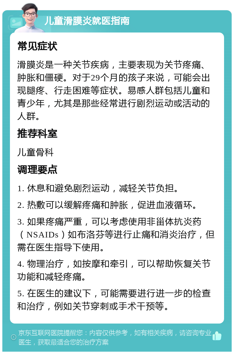 儿童滑膜炎就医指南 常见症状 滑膜炎是一种关节疾病，主要表现为关节疼痛、肿胀和僵硬。对于29个月的孩子来说，可能会出现腿疼、行走困难等症状。易感人群包括儿童和青少年，尤其是那些经常进行剧烈运动或活动的人群。 推荐科室 儿童骨科 调理要点 1. 休息和避免剧烈运动，减轻关节负担。 2. 热敷可以缓解疼痛和肿胀，促进血液循环。 3. 如果疼痛严重，可以考虑使用非甾体抗炎药（NSAIDs）如布洛芬等进行止痛和消炎治疗，但需在医生指导下使用。 4. 物理治疗，如按摩和牵引，可以帮助恢复关节功能和减轻疼痛。 5. 在医生的建议下，可能需要进行进一步的检查和治疗，例如关节穿刺或手术干预等。