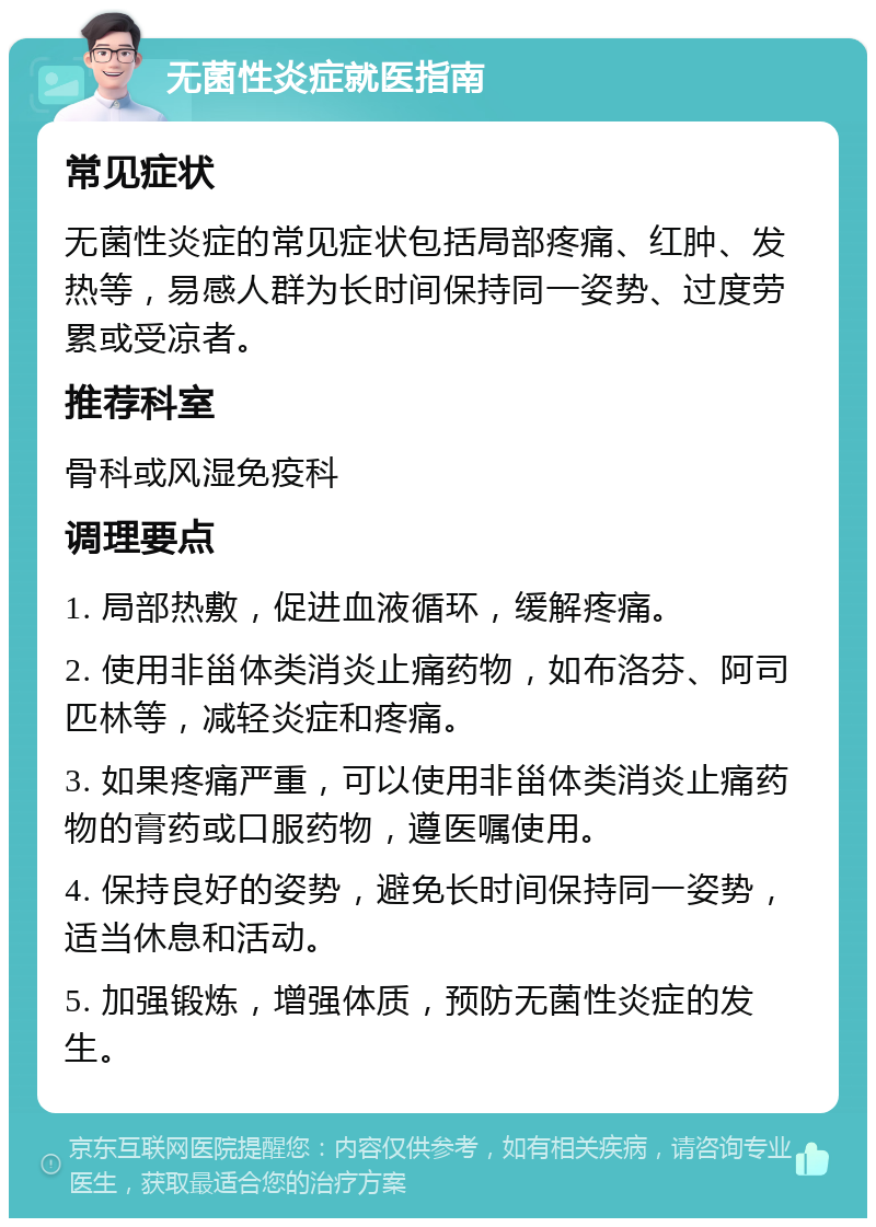 无菌性炎症就医指南 常见症状 无菌性炎症的常见症状包括局部疼痛、红肿、发热等，易感人群为长时间保持同一姿势、过度劳累或受凉者。 推荐科室 骨科或风湿免疫科 调理要点 1. 局部热敷，促进血液循环，缓解疼痛。 2. 使用非甾体类消炎止痛药物，如布洛芬、阿司匹林等，减轻炎症和疼痛。 3. 如果疼痛严重，可以使用非甾体类消炎止痛药物的膏药或口服药物，遵医嘱使用。 4. 保持良好的姿势，避免长时间保持同一姿势，适当休息和活动。 5. 加强锻炼，增强体质，预防无菌性炎症的发生。