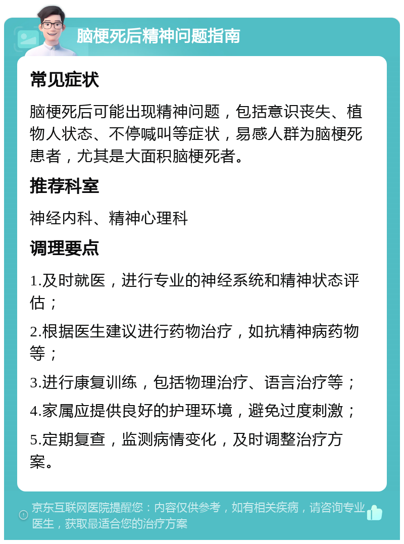 脑梗死后精神问题指南 常见症状 脑梗死后可能出现精神问题，包括意识丧失、植物人状态、不停喊叫等症状，易感人群为脑梗死患者，尤其是大面积脑梗死者。 推荐科室 神经内科、精神心理科 调理要点 1.及时就医，进行专业的神经系统和精神状态评估； 2.根据医生建议进行药物治疗，如抗精神病药物等； 3.进行康复训练，包括物理治疗、语言治疗等； 4.家属应提供良好的护理环境，避免过度刺激； 5.定期复查，监测病情变化，及时调整治疗方案。