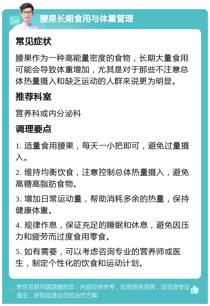 腰果长期食用与体重管理 常见症状 腰果作为一种高能量密度的食物，长期大量食用可能会导致体重增加，尤其是对于那些不注意总体热量摄入和缺乏运动的人群来说更为明显。 推荐科室 营养科或内分泌科 调理要点 1. 适量食用腰果，每天一小把即可，避免过量摄入。 2. 维持均衡饮食，注意控制总体热量摄入，避免高糖高脂肪食物。 3. 增加日常运动量，帮助消耗多余的热量，保持健康体重。 4. 规律作息，保证充足的睡眠和休息，避免因压力和疲劳而过度食用零食。 5. 如有需要，可以考虑咨询专业的营养师或医生，制定个性化的饮食和运动计划。