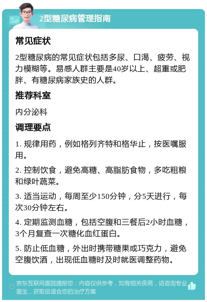 2型糖尿病管理指南 常见症状 2型糖尿病的常见症状包括多尿、口渴、疲劳、视力模糊等。易感人群主要是40岁以上、超重或肥胖、有糖尿病家族史的人群。 推荐科室 内分泌科 调理要点 1. 规律用药，例如格列齐特和格华止，按医嘱服用。 2. 控制饮食，避免高糖、高脂肪食物，多吃粗粮和绿叶蔬菜。 3. 适当运动，每周至少150分钟，分5天进行，每次30分钟左右。 4. 定期监测血糖，包括空腹和三餐后2小时血糖，3个月复查一次糖化血红蛋白。 5. 防止低血糖，外出时携带糖果或巧克力，避免空腹饮酒，出现低血糖时及时就医调整药物。