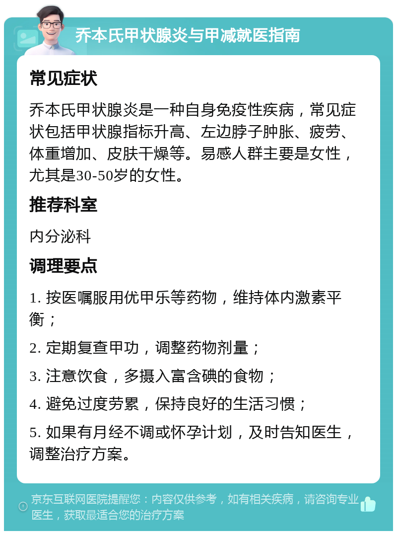 乔本氏甲状腺炎与甲减就医指南 常见症状 乔本氏甲状腺炎是一种自身免疫性疾病，常见症状包括甲状腺指标升高、左边脖子肿胀、疲劳、体重增加、皮肤干燥等。易感人群主要是女性，尤其是30-50岁的女性。 推荐科室 内分泌科 调理要点 1. 按医嘱服用优甲乐等药物，维持体内激素平衡； 2. 定期复查甲功，调整药物剂量； 3. 注意饮食，多摄入富含碘的食物； 4. 避免过度劳累，保持良好的生活习惯； 5. 如果有月经不调或怀孕计划，及时告知医生，调整治疗方案。