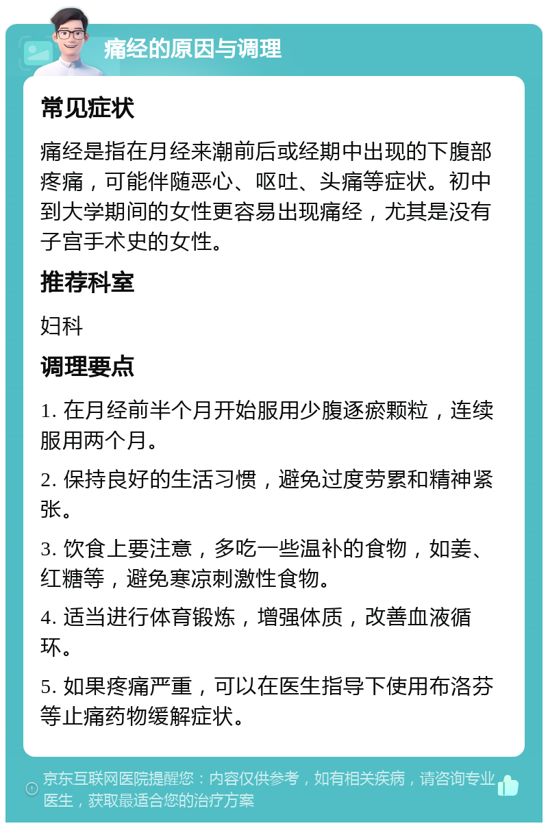 痛经的原因与调理 常见症状 痛经是指在月经来潮前后或经期中出现的下腹部疼痛，可能伴随恶心、呕吐、头痛等症状。初中到大学期间的女性更容易出现痛经，尤其是没有子宫手术史的女性。 推荐科室 妇科 调理要点 1. 在月经前半个月开始服用少腹逐瘀颗粒，连续服用两个月。 2. 保持良好的生活习惯，避免过度劳累和精神紧张。 3. 饮食上要注意，多吃一些温补的食物，如姜、红糖等，避免寒凉刺激性食物。 4. 适当进行体育锻炼，增强体质，改善血液循环。 5. 如果疼痛严重，可以在医生指导下使用布洛芬等止痛药物缓解症状。