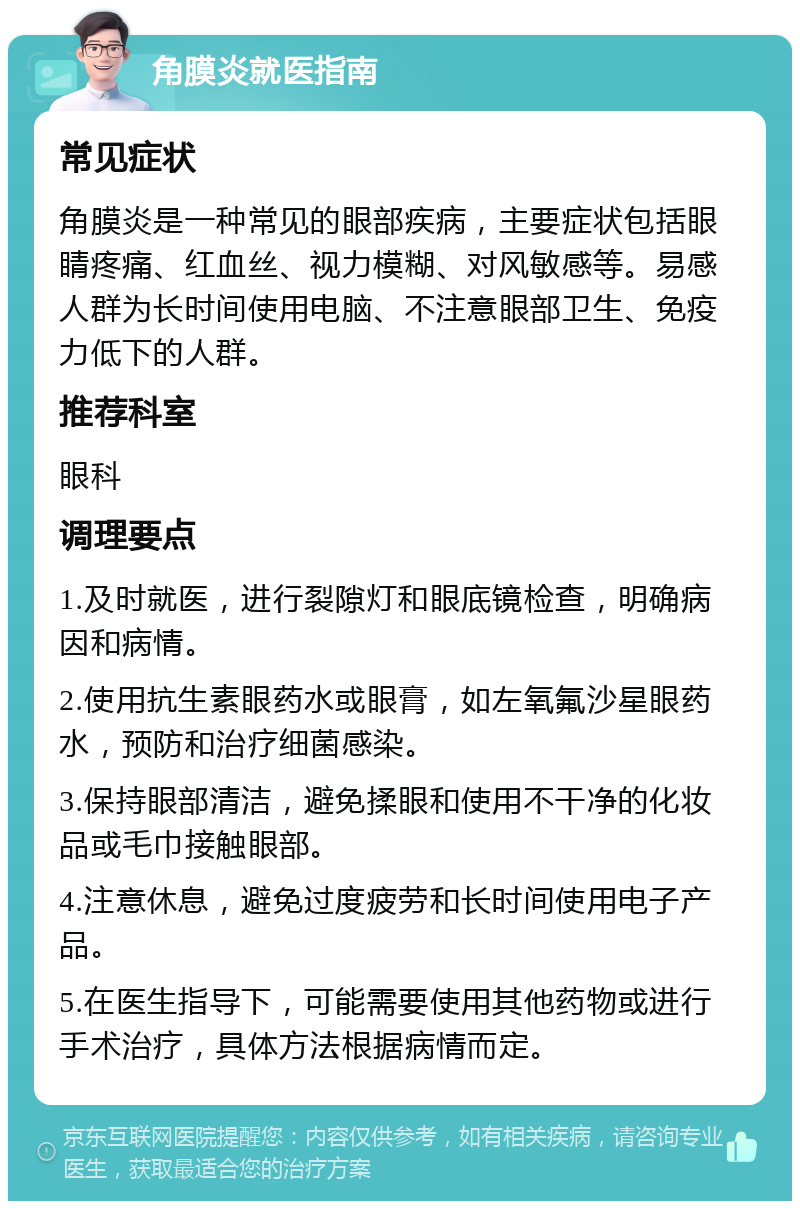 角膜炎就医指南 常见症状 角膜炎是一种常见的眼部疾病，主要症状包括眼睛疼痛、红血丝、视力模糊、对风敏感等。易感人群为长时间使用电脑、不注意眼部卫生、免疫力低下的人群。 推荐科室 眼科 调理要点 1.及时就医，进行裂隙灯和眼底镜检查，明确病因和病情。 2.使用抗生素眼药水或眼膏，如左氧氟沙星眼药水，预防和治疗细菌感染。 3.保持眼部清洁，避免揉眼和使用不干净的化妆品或毛巾接触眼部。 4.注意休息，避免过度疲劳和长时间使用电子产品。 5.在医生指导下，可能需要使用其他药物或进行手术治疗，具体方法根据病情而定。