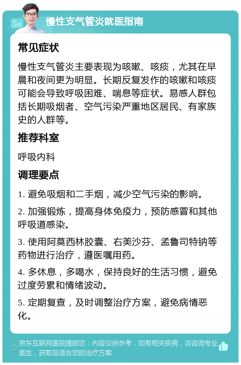 慢性支气管炎就医指南 常见症状 慢性支气管炎主要表现为咳嗽、咳痰，尤其在早晨和夜间更为明显。长期反复发作的咳嗽和咳痰可能会导致呼吸困难、喘息等症状。易感人群包括长期吸烟者、空气污染严重地区居民、有家族史的人群等。 推荐科室 呼吸内科 调理要点 1. 避免吸烟和二手烟，减少空气污染的影响。 2. 加强锻炼，提高身体免疫力，预防感冒和其他呼吸道感染。 3. 使用阿莫西林胶囊、右美沙芬、孟鲁司特钠等药物进行治疗，遵医嘱用药。 4. 多休息，多喝水，保持良好的生活习惯，避免过度劳累和情绪波动。 5. 定期复查，及时调整治疗方案，避免病情恶化。