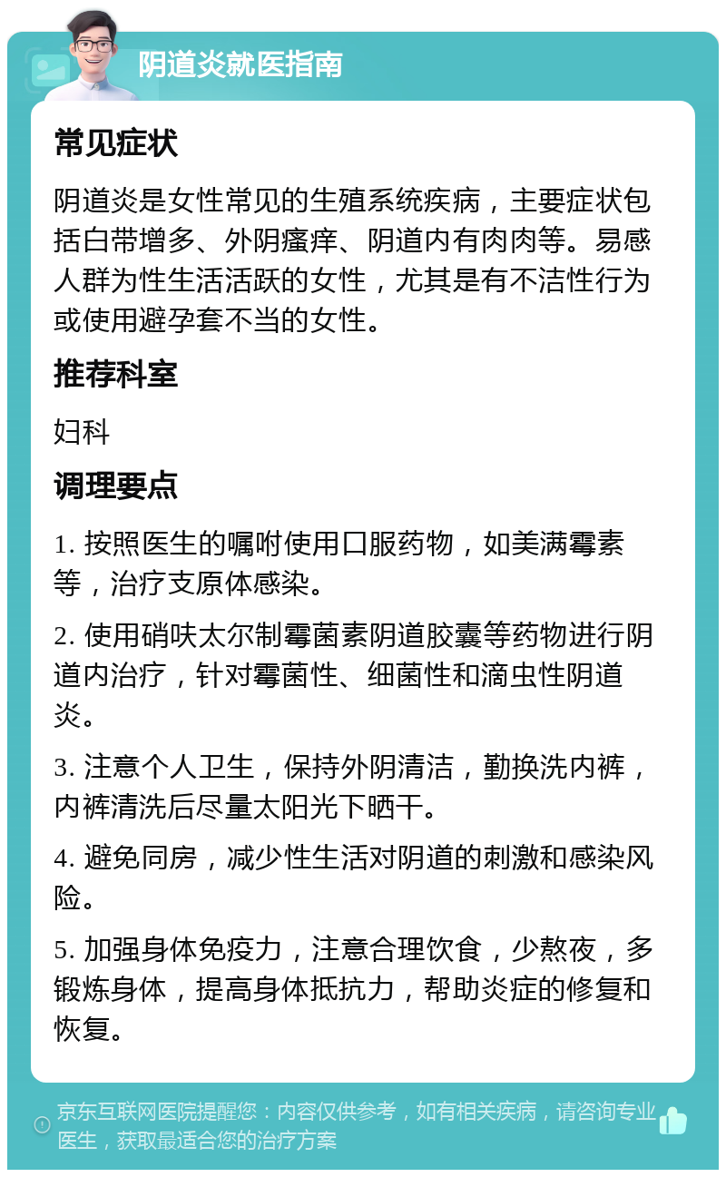 阴道炎就医指南 常见症状 阴道炎是女性常见的生殖系统疾病，主要症状包括白带增多、外阴瘙痒、阴道内有肉肉等。易感人群为性生活活跃的女性，尤其是有不洁性行为或使用避孕套不当的女性。 推荐科室 妇科 调理要点 1. 按照医生的嘱咐使用口服药物，如美满霉素等，治疗支原体感染。 2. 使用硝呋太尔制霉菌素阴道胶囊等药物进行阴道内治疗，针对霉菌性、细菌性和滴虫性阴道炎。 3. 注意个人卫生，保持外阴清洁，勤换洗内裤，内裤清洗后尽量太阳光下晒干。 4. 避免同房，减少性生活对阴道的刺激和感染风险。 5. 加强身体免疫力，注意合理饮食，少熬夜，多锻炼身体，提高身体抵抗力，帮助炎症的修复和恢复。