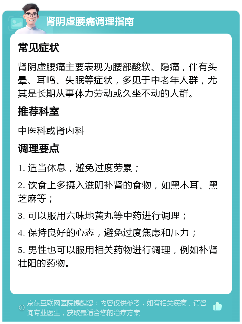 肾阴虚腰痛调理指南 常见症状 肾阴虚腰痛主要表现为腰部酸软、隐痛，伴有头晕、耳鸣、失眠等症状，多见于中老年人群，尤其是长期从事体力劳动或久坐不动的人群。 推荐科室 中医科或肾内科 调理要点 1. 适当休息，避免过度劳累； 2. 饮食上多摄入滋阴补肾的食物，如黑木耳、黑芝麻等； 3. 可以服用六味地黄丸等中药进行调理； 4. 保持良好的心态，避免过度焦虑和压力； 5. 男性也可以服用相关药物进行调理，例如补肾壮阳的药物。