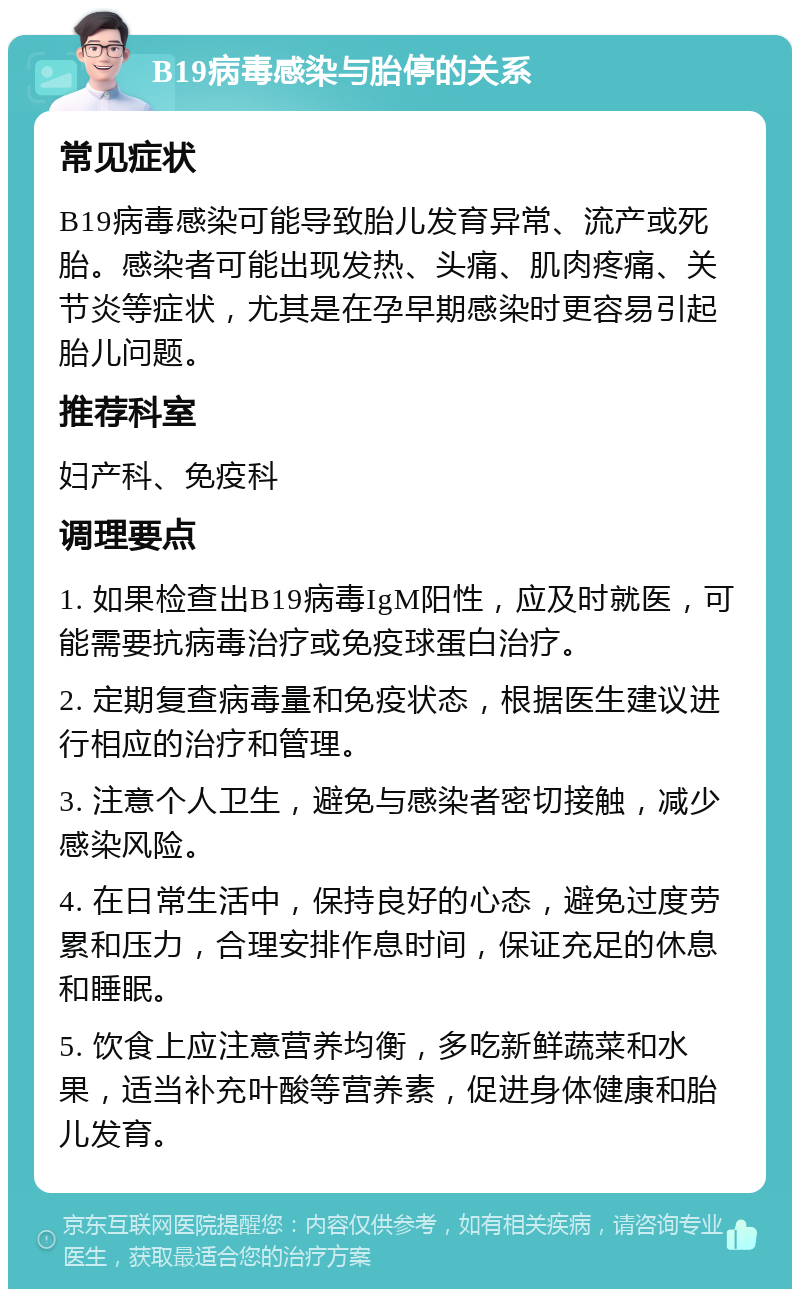 B19病毒感染与胎停的关系 常见症状 B19病毒感染可能导致胎儿发育异常、流产或死胎。感染者可能出现发热、头痛、肌肉疼痛、关节炎等症状，尤其是在孕早期感染时更容易引起胎儿问题。 推荐科室 妇产科、免疫科 调理要点 1. 如果检查出B19病毒IgM阳性，应及时就医，可能需要抗病毒治疗或免疫球蛋白治疗。 2. 定期复查病毒量和免疫状态，根据医生建议进行相应的治疗和管理。 3. 注意个人卫生，避免与感染者密切接触，减少感染风险。 4. 在日常生活中，保持良好的心态，避免过度劳累和压力，合理安排作息时间，保证充足的休息和睡眠。 5. 饮食上应注意营养均衡，多吃新鲜蔬菜和水果，适当补充叶酸等营养素，促进身体健康和胎儿发育。