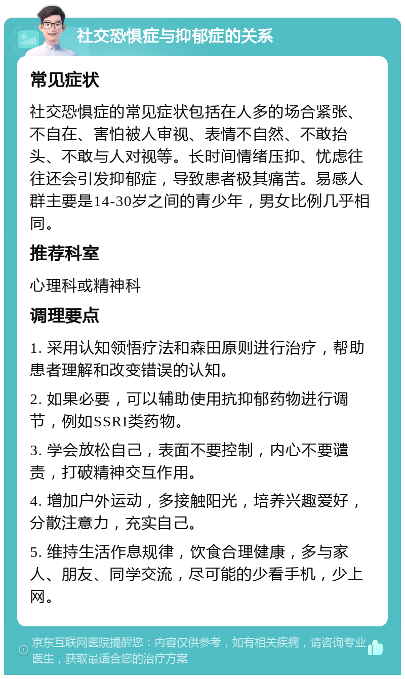 社交恐惧症与抑郁症的关系 常见症状 社交恐惧症的常见症状包括在人多的场合紧张、不自在、害怕被人审视、表情不自然、不敢抬头、不敢与人对视等。长时间情绪压抑、忧虑往往还会引发抑郁症，导致患者极其痛苦。易感人群主要是14-30岁之间的青少年，男女比例几乎相同。 推荐科室 心理科或精神科 调理要点 1. 采用认知领悟疗法和森田原则进行治疗，帮助患者理解和改变错误的认知。 2. 如果必要，可以辅助使用抗抑郁药物进行调节，例如SSRI类药物。 3. 学会放松自己，表面不要控制，内心不要谴责，打破精神交互作用。 4. 增加户外运动，多接触阳光，培养兴趣爱好，分散注意力，充实自己。 5. 维持生活作息规律，饮食合理健康，多与家人、朋友、同学交流，尽可能的少看手机，少上网。