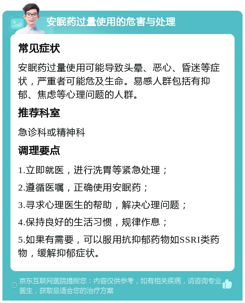 安眠药过量使用的危害与处理 常见症状 安眠药过量使用可能导致头晕、恶心、昏迷等症状，严重者可能危及生命。易感人群包括有抑郁、焦虑等心理问题的人群。 推荐科室 急诊科或精神科 调理要点 1.立即就医，进行洗胃等紧急处理； 2.遵循医嘱，正确使用安眠药； 3.寻求心理医生的帮助，解决心理问题； 4.保持良好的生活习惯，规律作息； 5.如果有需要，可以服用抗抑郁药物如SSRI类药物，缓解抑郁症状。