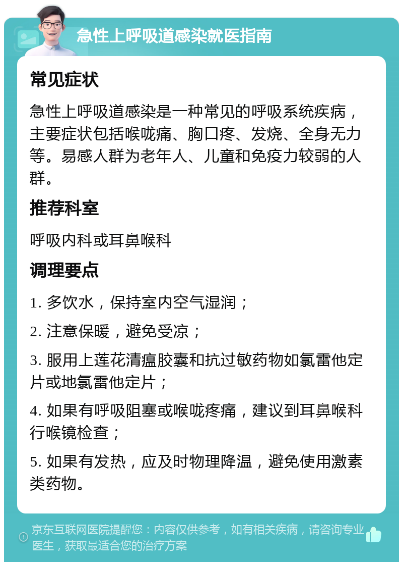 急性上呼吸道感染就医指南 常见症状 急性上呼吸道感染是一种常见的呼吸系统疾病，主要症状包括喉咙痛、胸口疼、发烧、全身无力等。易感人群为老年人、儿童和免疫力较弱的人群。 推荐科室 呼吸内科或耳鼻喉科 调理要点 1. 多饮水，保持室内空气湿润； 2. 注意保暖，避免受凉； 3. 服用上莲花清瘟胶囊和抗过敏药物如氯雷他定片或地氯雷他定片； 4. 如果有呼吸阻塞或喉咙疼痛，建议到耳鼻喉科行喉镜检查； 5. 如果有发热，应及时物理降温，避免使用激素类药物。