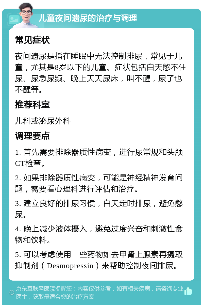 儿童夜间遗尿的治疗与调理 常见症状 夜间遗尿是指在睡眠中无法控制排尿，常见于儿童，尤其是8岁以下的儿童。症状包括白天憋不住尿、尿急尿频、晚上天天尿床，叫不醒，尿了也不醒等。 推荐科室 儿科或泌尿外科 调理要点 1. 首先需要排除器质性病变，进行尿常规和头颅CT检查。 2. 如果排除器质性病变，可能是神经精神发育问题，需要看心理科进行评估和治疗。 3. 建立良好的排尿习惯，白天定时排尿，避免憋尿。 4. 晚上减少液体摄入，避免过度兴奋和刺激性食物和饮料。 5. 可以考虑使用一些药物如去甲肾上腺素再摄取抑制剂（Desmopressin）来帮助控制夜间排尿。