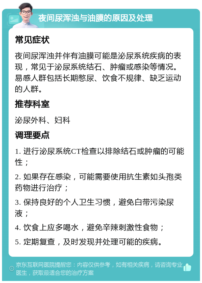 夜间尿浑浊与油膜的原因及处理 常见症状 夜间尿浑浊并伴有油膜可能是泌尿系统疾病的表现，常见于泌尿系统结石、肿瘤或感染等情况。易感人群包括长期憋尿、饮食不规律、缺乏运动的人群。 推荐科室 泌尿外科、妇科 调理要点 1. 进行泌尿系统CT检查以排除结石或肿瘤的可能性； 2. 如果存在感染，可能需要使用抗生素如头孢类药物进行治疗； 3. 保持良好的个人卫生习惯，避免白带污染尿液； 4. 饮食上应多喝水，避免辛辣刺激性食物； 5. 定期复查，及时发现并处理可能的疾病。