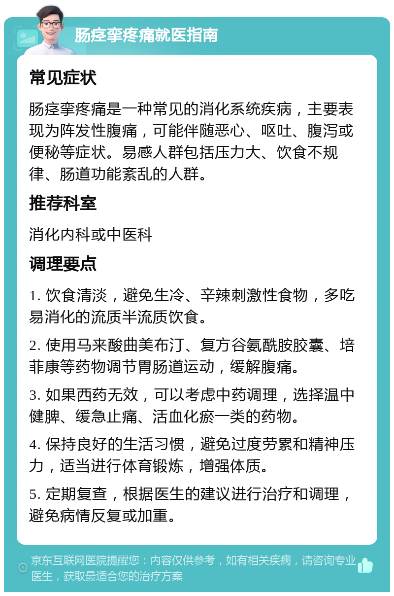 肠痉挛疼痛就医指南 常见症状 肠痉挛疼痛是一种常见的消化系统疾病，主要表现为阵发性腹痛，可能伴随恶心、呕吐、腹泻或便秘等症状。易感人群包括压力大、饮食不规律、肠道功能紊乱的人群。 推荐科室 消化内科或中医科 调理要点 1. 饮食清淡，避免生冷、辛辣刺激性食物，多吃易消化的流质半流质饮食。 2. 使用马来酸曲美布汀、复方谷氨酰胺胶囊、培菲康等药物调节胃肠道运动，缓解腹痛。 3. 如果西药无效，可以考虑中药调理，选择温中健脾、缓急止痛、活血化瘀一类的药物。 4. 保持良好的生活习惯，避免过度劳累和精神压力，适当进行体育锻炼，增强体质。 5. 定期复查，根据医生的建议进行治疗和调理，避免病情反复或加重。