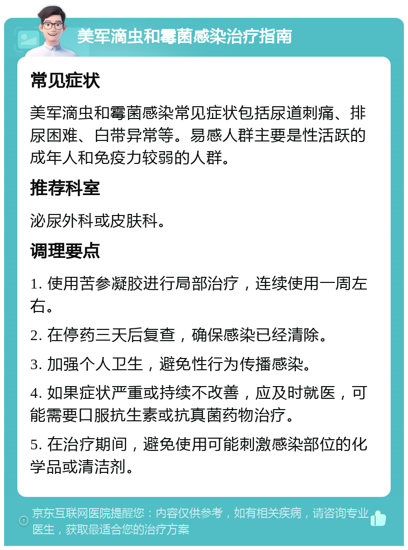 美军滴虫和霉菌感染治疗指南 常见症状 美军滴虫和霉菌感染常见症状包括尿道刺痛、排尿困难、白带异常等。易感人群主要是性活跃的成年人和免疫力较弱的人群。 推荐科室 泌尿外科或皮肤科。 调理要点 1. 使用苦参凝胶进行局部治疗，连续使用一周左右。 2. 在停药三天后复查，确保感染已经清除。 3. 加强个人卫生，避免性行为传播感染。 4. 如果症状严重或持续不改善，应及时就医，可能需要口服抗生素或抗真菌药物治疗。 5. 在治疗期间，避免使用可能刺激感染部位的化学品或清洁剂。