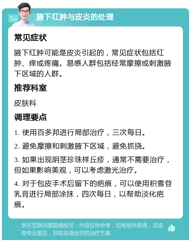 腋下红肿与皮炎的处理 常见症状 腋下红肿可能是皮炎引起的，常见症状包括红肿、痒或疼痛。易感人群包括经常摩擦或刺激腋下区域的人群。 推荐科室 皮肤科 调理要点 1. 使用百多邦进行局部治疗，三次每日。 2. 避免摩擦和刺激腋下区域，避免抓挠。 3. 如果出现阴茎珍珠样丘疹，通常不需要治疗，但如果影响美观，可以考虑激光治疗。 4. 对于包皮手术后留下的疤痕，可以使用积雪苷乳膏进行局部涂抹，四次每日，以帮助淡化疤痕。