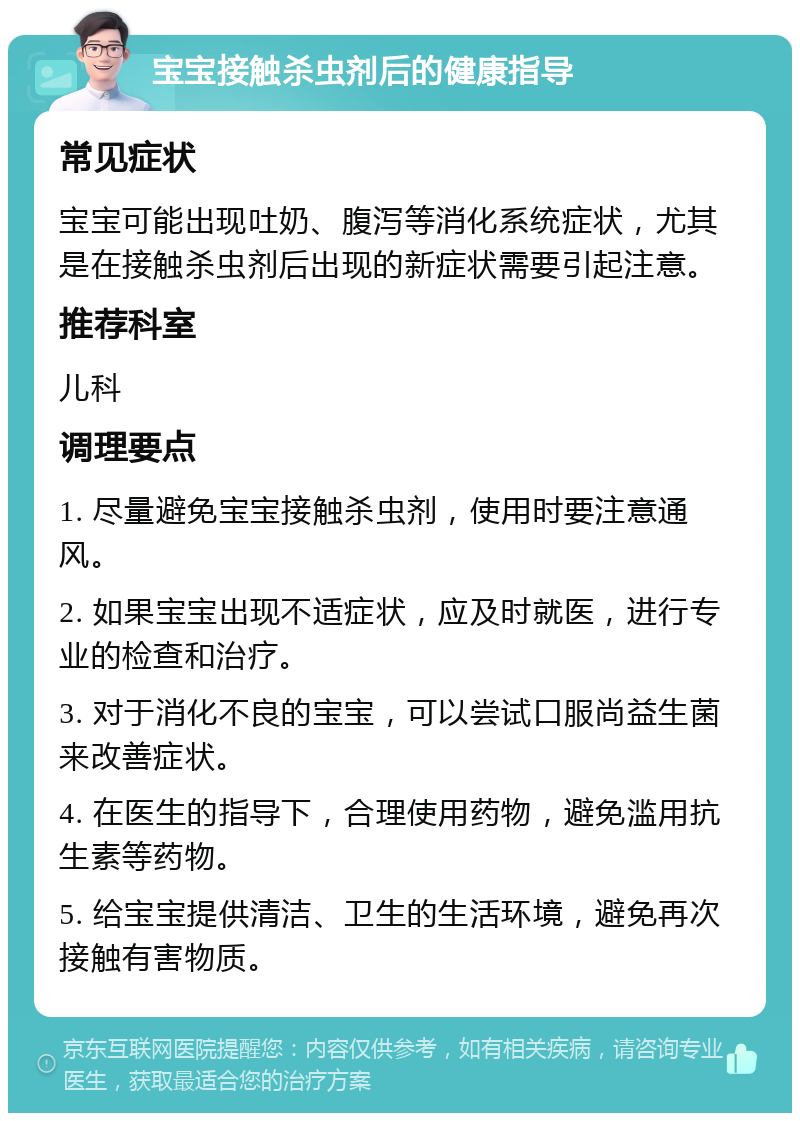 宝宝接触杀虫剂后的健康指导 常见症状 宝宝可能出现吐奶、腹泻等消化系统症状，尤其是在接触杀虫剂后出现的新症状需要引起注意。 推荐科室 儿科 调理要点 1. 尽量避免宝宝接触杀虫剂，使用时要注意通风。 2. 如果宝宝出现不适症状，应及时就医，进行专业的检查和治疗。 3. 对于消化不良的宝宝，可以尝试口服尚益生菌来改善症状。 4. 在医生的指导下，合理使用药物，避免滥用抗生素等药物。 5. 给宝宝提供清洁、卫生的生活环境，避免再次接触有害物质。