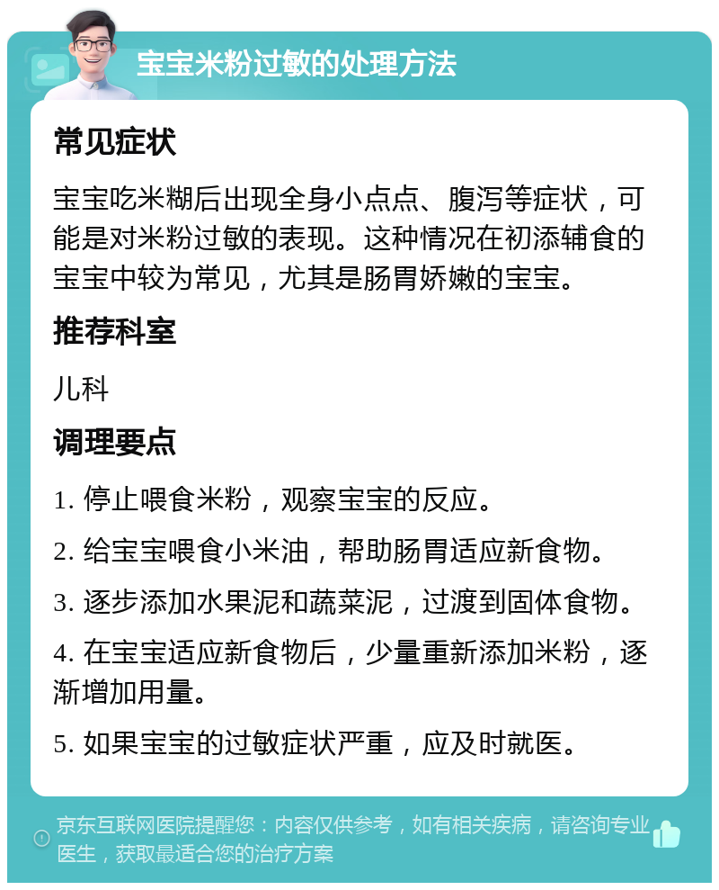 宝宝米粉过敏的处理方法 常见症状 宝宝吃米糊后出现全身小点点、腹泻等症状，可能是对米粉过敏的表现。这种情况在初添辅食的宝宝中较为常见，尤其是肠胃娇嫩的宝宝。 推荐科室 儿科 调理要点 1. 停止喂食米粉，观察宝宝的反应。 2. 给宝宝喂食小米油，帮助肠胃适应新食物。 3. 逐步添加水果泥和蔬菜泥，过渡到固体食物。 4. 在宝宝适应新食物后，少量重新添加米粉，逐渐增加用量。 5. 如果宝宝的过敏症状严重，应及时就医。