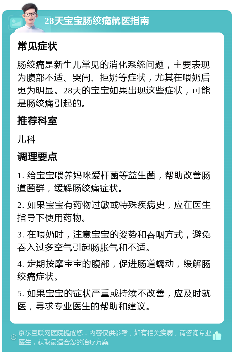 28天宝宝肠绞痛就医指南 常见症状 肠绞痛是新生儿常见的消化系统问题，主要表现为腹部不适、哭闹、拒奶等症状，尤其在喂奶后更为明显。28天的宝宝如果出现这些症状，可能是肠绞痛引起的。 推荐科室 儿科 调理要点 1. 给宝宝喂养妈咪爱杆菌等益生菌，帮助改善肠道菌群，缓解肠绞痛症状。 2. 如果宝宝有药物过敏或特殊疾病史，应在医生指导下使用药物。 3. 在喂奶时，注意宝宝的姿势和吞咽方式，避免吞入过多空气引起肠胀气和不适。 4. 定期按摩宝宝的腹部，促进肠道蠕动，缓解肠绞痛症状。 5. 如果宝宝的症状严重或持续不改善，应及时就医，寻求专业医生的帮助和建议。