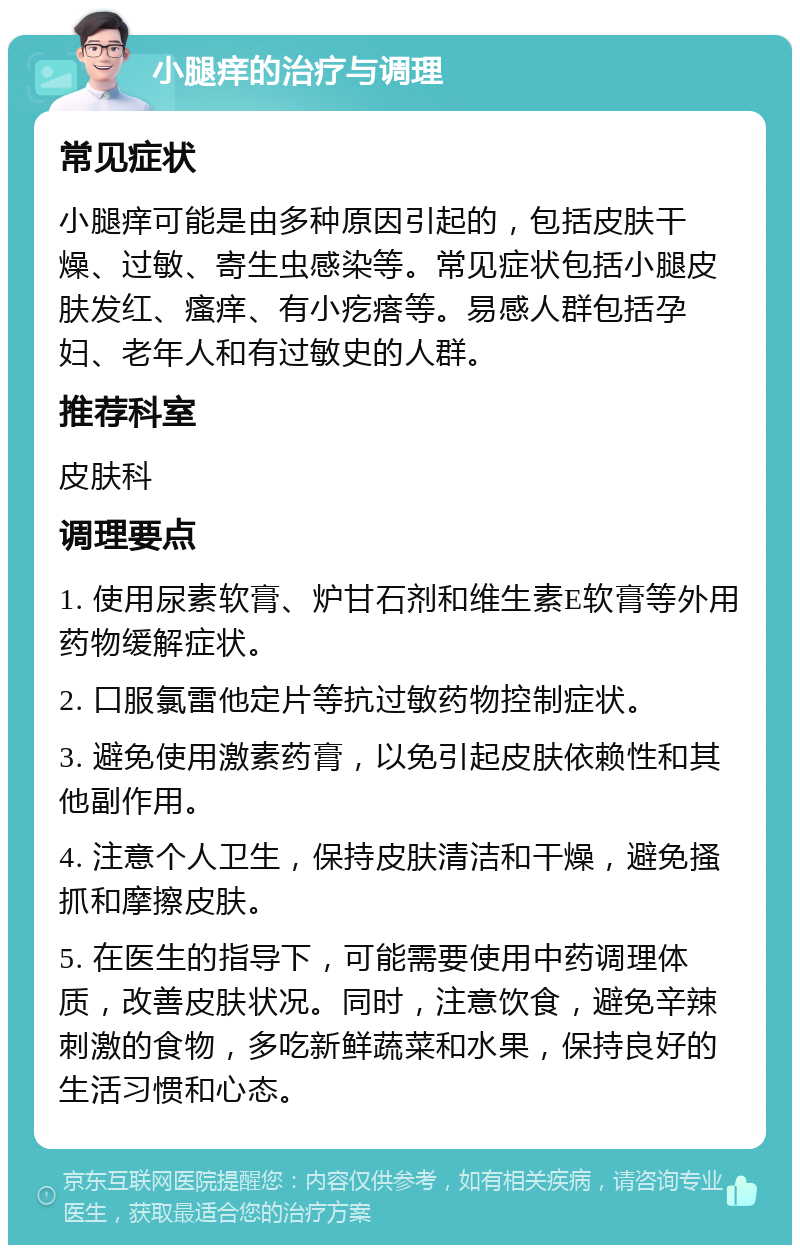 小腿痒的治疗与调理 常见症状 小腿痒可能是由多种原因引起的，包括皮肤干燥、过敏、寄生虫感染等。常见症状包括小腿皮肤发红、瘙痒、有小疙瘩等。易感人群包括孕妇、老年人和有过敏史的人群。 推荐科室 皮肤科 调理要点 1. 使用尿素软膏、炉甘石剂和维生素E软膏等外用药物缓解症状。 2. 口服氯雷他定片等抗过敏药物控制症状。 3. 避免使用激素药膏，以免引起皮肤依赖性和其他副作用。 4. 注意个人卫生，保持皮肤清洁和干燥，避免搔抓和摩擦皮肤。 5. 在医生的指导下，可能需要使用中药调理体质，改善皮肤状况。同时，注意饮食，避免辛辣刺激的食物，多吃新鲜蔬菜和水果，保持良好的生活习惯和心态。