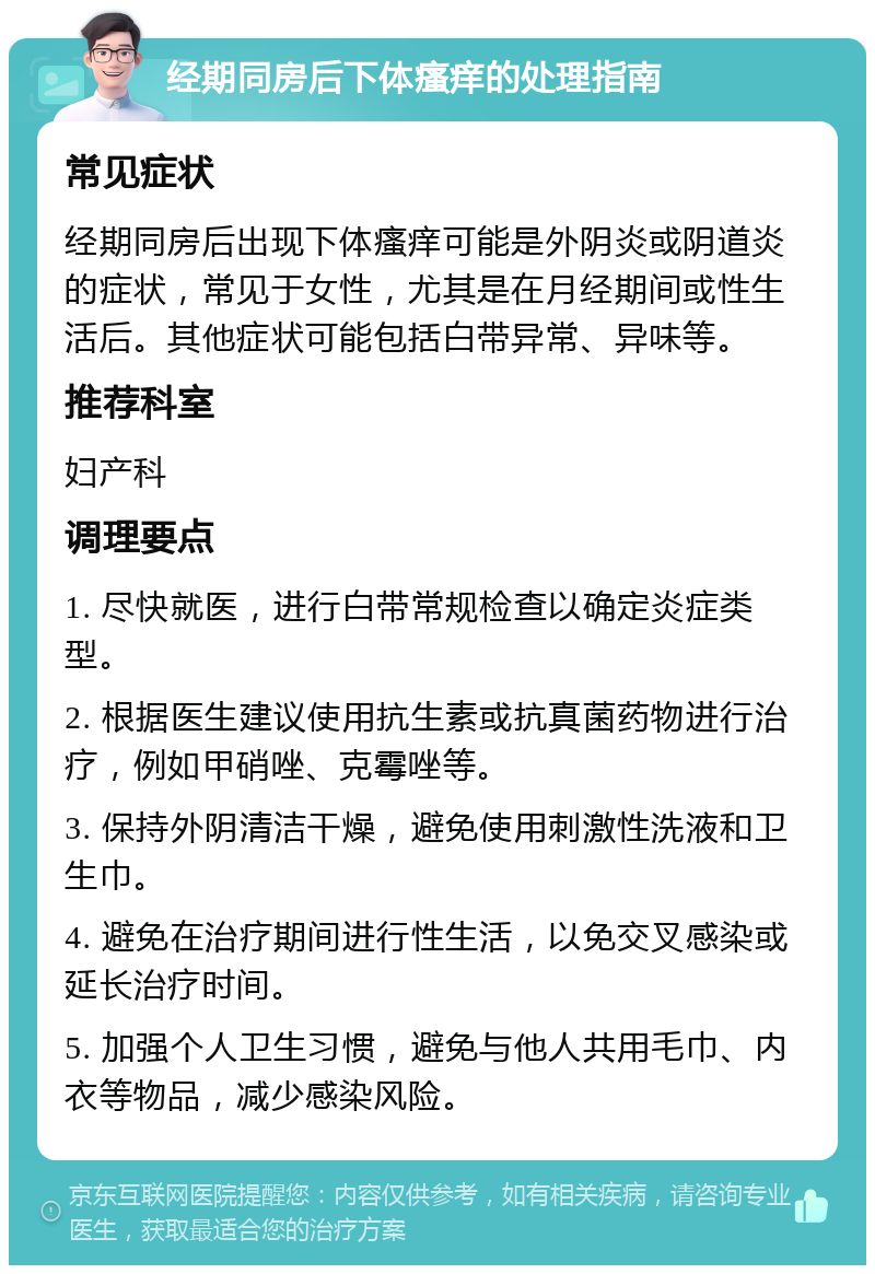 经期同房后下体瘙痒的处理指南 常见症状 经期同房后出现下体瘙痒可能是外阴炎或阴道炎的症状，常见于女性，尤其是在月经期间或性生活后。其他症状可能包括白带异常、异味等。 推荐科室 妇产科 调理要点 1. 尽快就医，进行白带常规检查以确定炎症类型。 2. 根据医生建议使用抗生素或抗真菌药物进行治疗，例如甲硝唑、克霉唑等。 3. 保持外阴清洁干燥，避免使用刺激性洗液和卫生巾。 4. 避免在治疗期间进行性生活，以免交叉感染或延长治疗时间。 5. 加强个人卫生习惯，避免与他人共用毛巾、内衣等物品，减少感染风险。