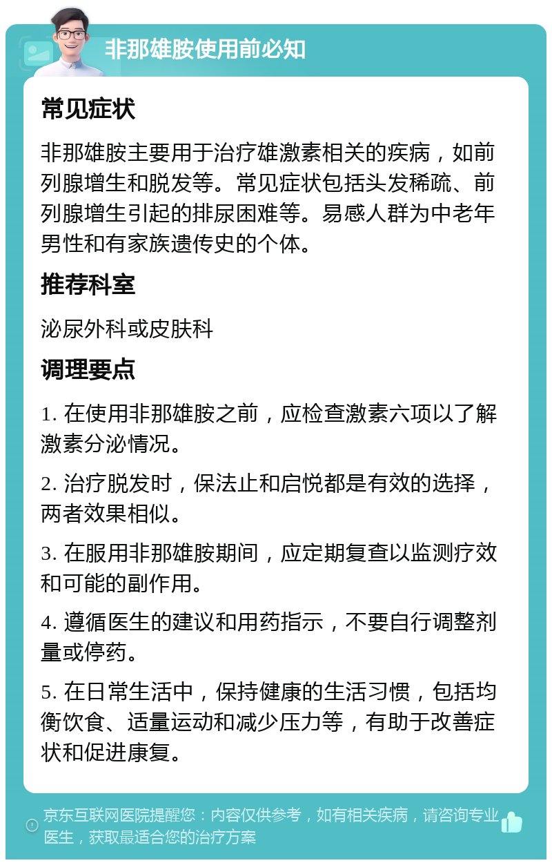 非那雄胺使用前必知 常见症状 非那雄胺主要用于治疗雄激素相关的疾病，如前列腺增生和脱发等。常见症状包括头发稀疏、前列腺增生引起的排尿困难等。易感人群为中老年男性和有家族遗传史的个体。 推荐科室 泌尿外科或皮肤科 调理要点 1. 在使用非那雄胺之前，应检查激素六项以了解激素分泌情况。 2. 治疗脱发时，保法止和启悦都是有效的选择，两者效果相似。 3. 在服用非那雄胺期间，应定期复查以监测疗效和可能的副作用。 4. 遵循医生的建议和用药指示，不要自行调整剂量或停药。 5. 在日常生活中，保持健康的生活习惯，包括均衡饮食、适量运动和减少压力等，有助于改善症状和促进康复。