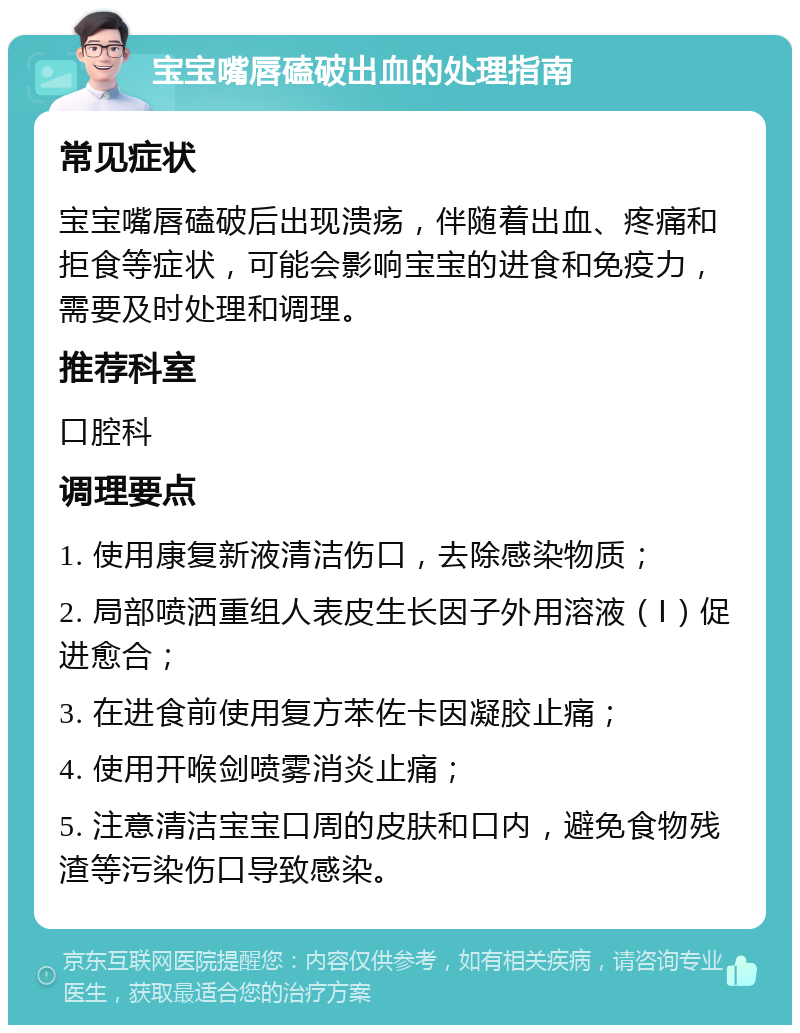 宝宝嘴唇磕破出血的处理指南 常见症状 宝宝嘴唇磕破后出现溃疡，伴随着出血、疼痛和拒食等症状，可能会影响宝宝的进食和免疫力，需要及时处理和调理。 推荐科室 口腔科 调理要点 1. 使用康复新液清洁伤口，去除感染物质； 2. 局部喷洒重组人表皮生长因子外用溶液（Ⅰ）促进愈合； 3. 在进食前使用复方苯佐卡因凝胶止痛； 4. 使用开喉剑喷雾消炎止痛； 5. 注意清洁宝宝口周的皮肤和口内，避免食物残渣等污染伤口导致感染。