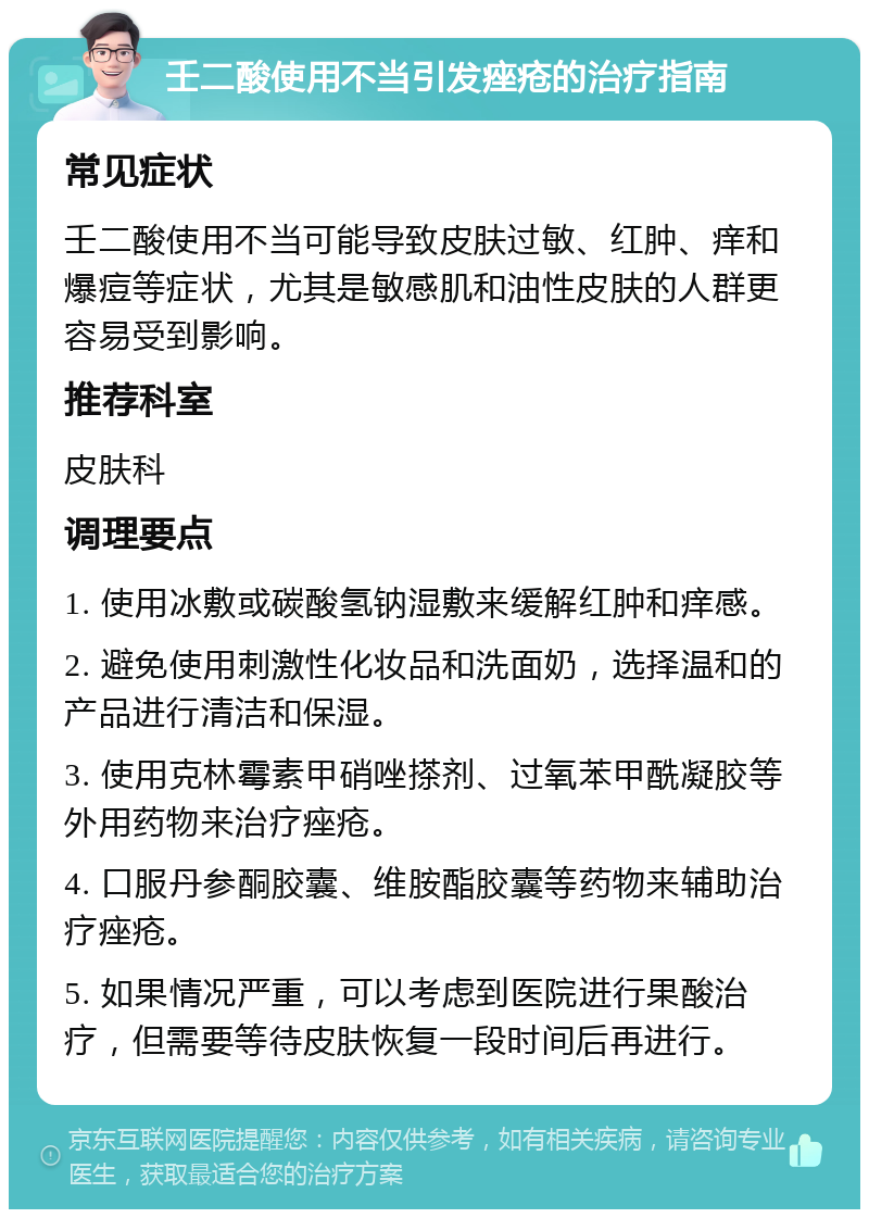 壬二酸使用不当引发痤疮的治疗指南 常见症状 壬二酸使用不当可能导致皮肤过敏、红肿、痒和爆痘等症状，尤其是敏感肌和油性皮肤的人群更容易受到影响。 推荐科室 皮肤科 调理要点 1. 使用冰敷或碳酸氢钠湿敷来缓解红肿和痒感。 2. 避免使用刺激性化妆品和洗面奶，选择温和的产品进行清洁和保湿。 3. 使用克林霉素甲硝唑搽剂、过氧苯甲酰凝胶等外用药物来治疗痤疮。 4. 口服丹参酮胶囊、维胺酯胶囊等药物来辅助治疗痤疮。 5. 如果情况严重，可以考虑到医院进行果酸治疗，但需要等待皮肤恢复一段时间后再进行。