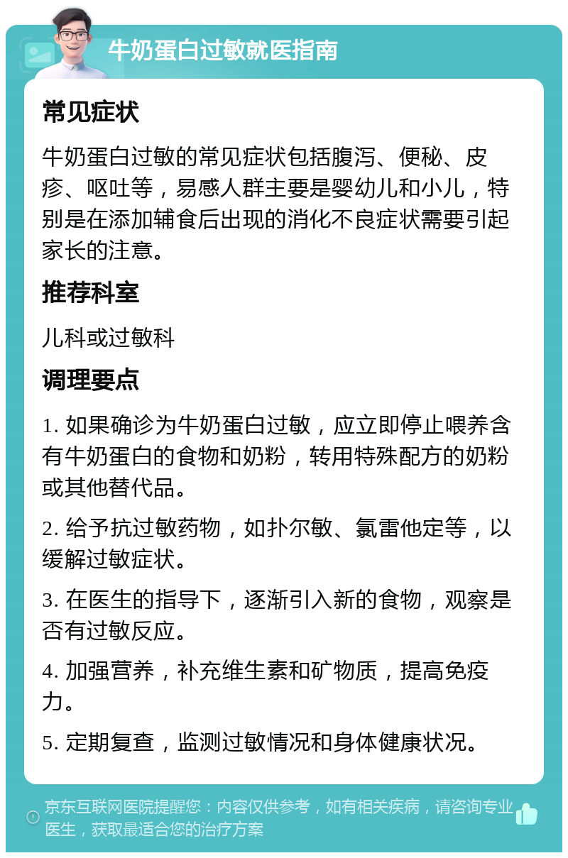 牛奶蛋白过敏就医指南 常见症状 牛奶蛋白过敏的常见症状包括腹泻、便秘、皮疹、呕吐等，易感人群主要是婴幼儿和小儿，特别是在添加辅食后出现的消化不良症状需要引起家长的注意。 推荐科室 儿科或过敏科 调理要点 1. 如果确诊为牛奶蛋白过敏，应立即停止喂养含有牛奶蛋白的食物和奶粉，转用特殊配方的奶粉或其他替代品。 2. 给予抗过敏药物，如扑尔敏、氯雷他定等，以缓解过敏症状。 3. 在医生的指导下，逐渐引入新的食物，观察是否有过敏反应。 4. 加强营养，补充维生素和矿物质，提高免疫力。 5. 定期复查，监测过敏情况和身体健康状况。