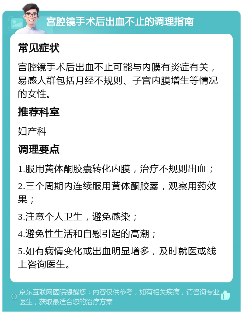 宫腔镜手术后出血不止的调理指南 常见症状 宫腔镜手术后出血不止可能与内膜有炎症有关，易感人群包括月经不规则、子宫内膜增生等情况的女性。 推荐科室 妇产科 调理要点 1.服用黄体酮胶囊转化内膜，治疗不规则出血； 2.三个周期内连续服用黄体酮胶囊，观察用药效果； 3.注意个人卫生，避免感染； 4.避免性生活和自慰引起的高潮； 5.如有病情变化或出血明显增多，及时就医或线上咨询医生。