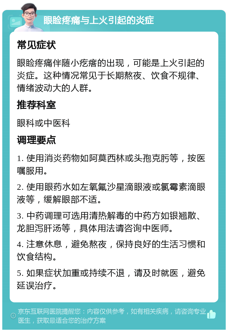 眼睑疼痛与上火引起的炎症 常见症状 眼睑疼痛伴随小疙瘩的出现，可能是上火引起的炎症。这种情况常见于长期熬夜、饮食不规律、情绪波动大的人群。 推荐科室 眼科或中医科 调理要点 1. 使用消炎药物如阿莫西林或头孢克肟等，按医嘱服用。 2. 使用眼药水如左氧氟沙星滴眼液或氯霉素滴眼液等，缓解眼部不适。 3. 中药调理可选用清热解毒的中药方如银翘散、龙胆泻肝汤等，具体用法请咨询中医师。 4. 注意休息，避免熬夜，保持良好的生活习惯和饮食结构。 5. 如果症状加重或持续不退，请及时就医，避免延误治疗。