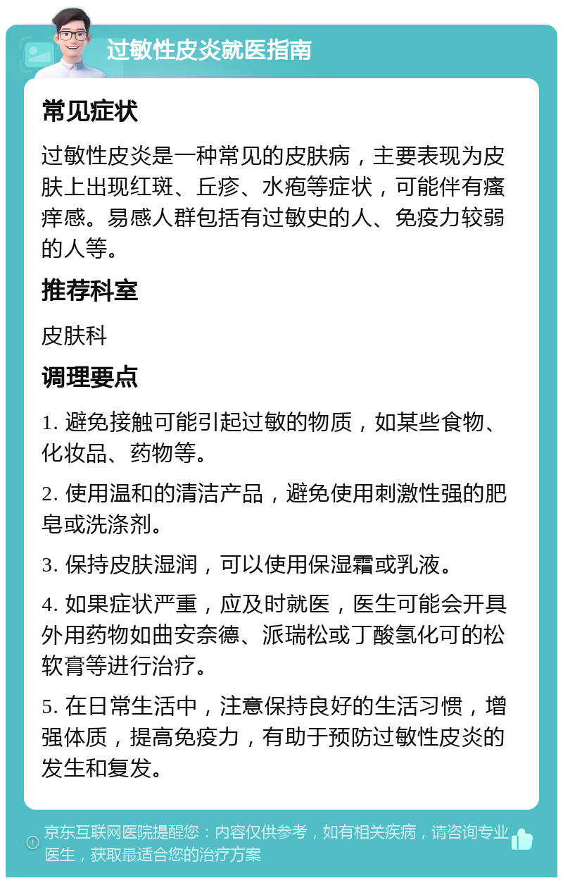 过敏性皮炎就医指南 常见症状 过敏性皮炎是一种常见的皮肤病，主要表现为皮肤上出现红斑、丘疹、水疱等症状，可能伴有瘙痒感。易感人群包括有过敏史的人、免疫力较弱的人等。 推荐科室 皮肤科 调理要点 1. 避免接触可能引起过敏的物质，如某些食物、化妆品、药物等。 2. 使用温和的清洁产品，避免使用刺激性强的肥皂或洗涤剂。 3. 保持皮肤湿润，可以使用保湿霜或乳液。 4. 如果症状严重，应及时就医，医生可能会开具外用药物如曲安奈德、派瑞松或丁酸氢化可的松软膏等进行治疗。 5. 在日常生活中，注意保持良好的生活习惯，增强体质，提高免疫力，有助于预防过敏性皮炎的发生和复发。