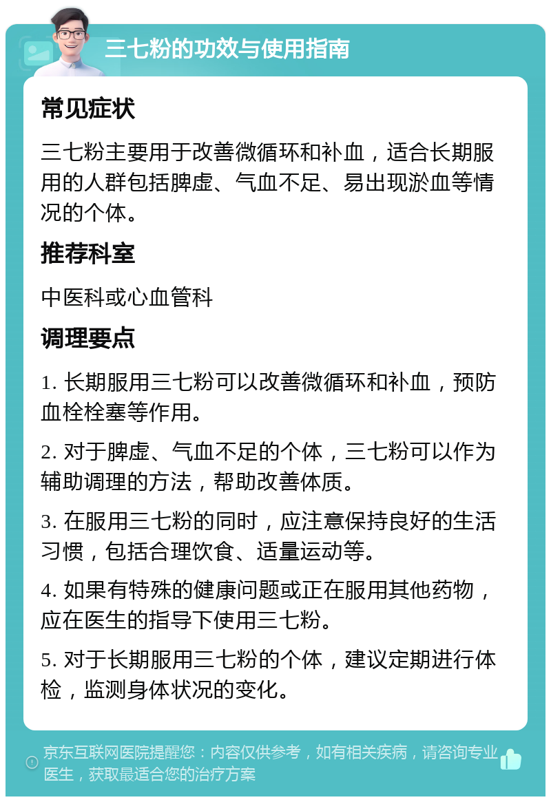 三七粉的功效与使用指南 常见症状 三七粉主要用于改善微循环和补血，适合长期服用的人群包括脾虚、气血不足、易出现淤血等情况的个体。 推荐科室 中医科或心血管科 调理要点 1. 长期服用三七粉可以改善微循环和补血，预防血栓栓塞等作用。 2. 对于脾虚、气血不足的个体，三七粉可以作为辅助调理的方法，帮助改善体质。 3. 在服用三七粉的同时，应注意保持良好的生活习惯，包括合理饮食、适量运动等。 4. 如果有特殊的健康问题或正在服用其他药物，应在医生的指导下使用三七粉。 5. 对于长期服用三七粉的个体，建议定期进行体检，监测身体状况的变化。