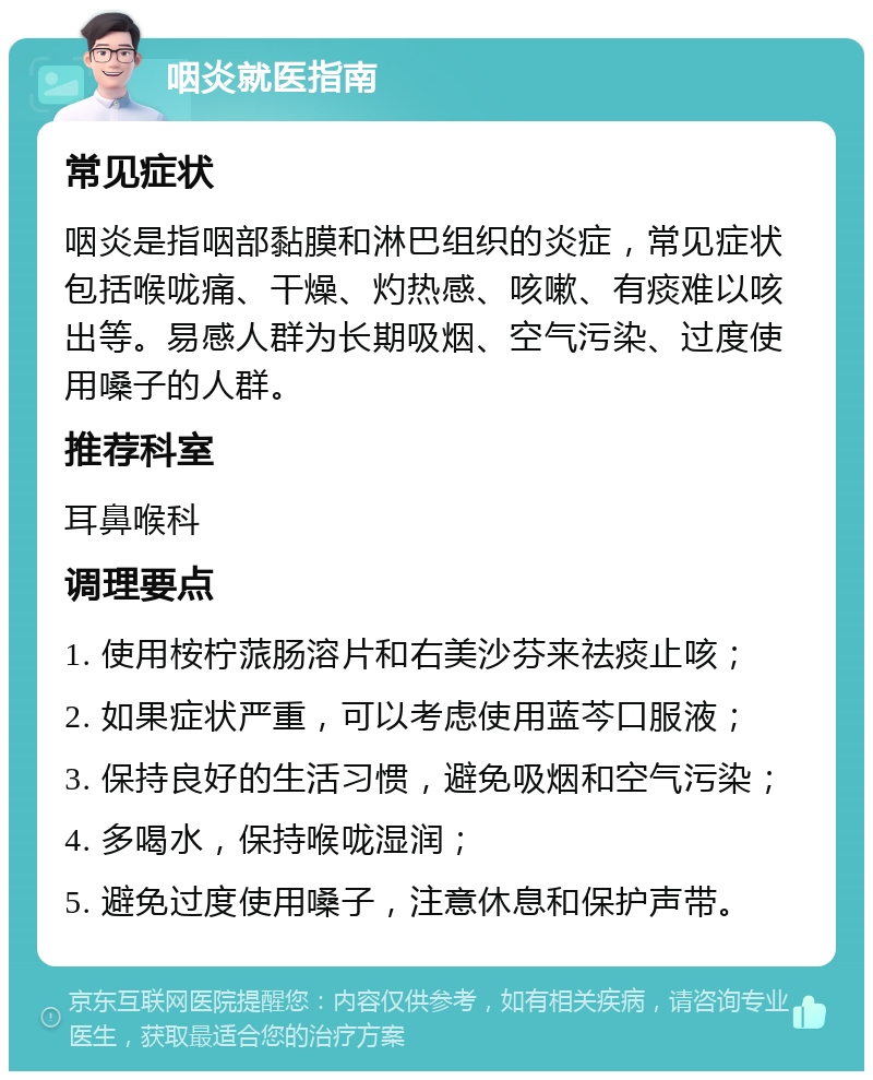 咽炎就医指南 常见症状 咽炎是指咽部黏膜和淋巴组织的炎症，常见症状包括喉咙痛、干燥、灼热感、咳嗽、有痰难以咳出等。易感人群为长期吸烟、空气污染、过度使用嗓子的人群。 推荐科室 耳鼻喉科 调理要点 1. 使用桉柠蒎肠溶片和右美沙芬来祛痰止咳； 2. 如果症状严重，可以考虑使用蓝芩口服液； 3. 保持良好的生活习惯，避免吸烟和空气污染； 4. 多喝水，保持喉咙湿润； 5. 避免过度使用嗓子，注意休息和保护声带。