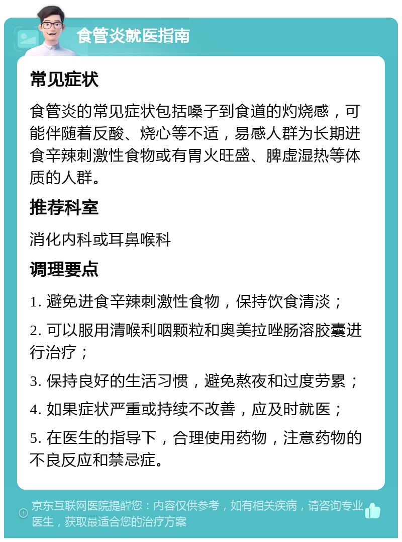 食管炎就医指南 常见症状 食管炎的常见症状包括嗓子到食道的灼烧感，可能伴随着反酸、烧心等不适，易感人群为长期进食辛辣刺激性食物或有胃火旺盛、脾虚湿热等体质的人群。 推荐科室 消化内科或耳鼻喉科 调理要点 1. 避免进食辛辣刺激性食物，保持饮食清淡； 2. 可以服用清喉利咽颗粒和奥美拉唑肠溶胶囊进行治疗； 3. 保持良好的生活习惯，避免熬夜和过度劳累； 4. 如果症状严重或持续不改善，应及时就医； 5. 在医生的指导下，合理使用药物，注意药物的不良反应和禁忌症。