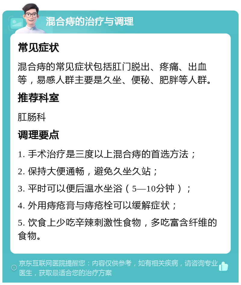 混合痔的治疗与调理 常见症状 混合痔的常见症状包括肛门脱出、疼痛、出血等，易感人群主要是久坐、便秘、肥胖等人群。 推荐科室 肛肠科 调理要点 1. 手术治疗是三度以上混合痔的首选方法； 2. 保持大便通畅，避免久坐久站； 3. 平时可以便后温水坐浴（5—10分钟）； 4. 外用痔疮膏与痔疮栓可以缓解症状； 5. 饮食上少吃辛辣刺激性食物，多吃富含纤维的食物。