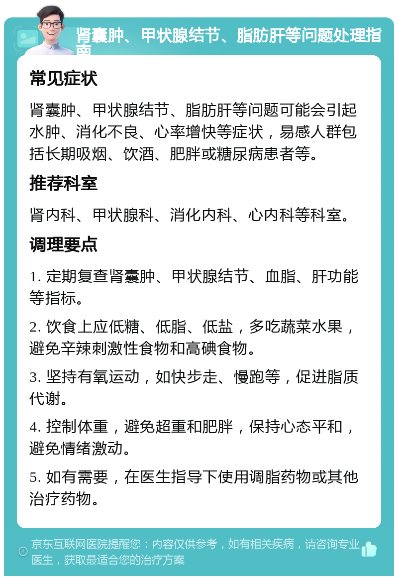 肾囊肿、甲状腺结节、脂肪肝等问题处理指南 常见症状 肾囊肿、甲状腺结节、脂肪肝等问题可能会引起水肿、消化不良、心率增快等症状，易感人群包括长期吸烟、饮酒、肥胖或糖尿病患者等。 推荐科室 肾内科、甲状腺科、消化内科、心内科等科室。 调理要点 1. 定期复查肾囊肿、甲状腺结节、血脂、肝功能等指标。 2. 饮食上应低糖、低脂、低盐，多吃蔬菜水果，避免辛辣刺激性食物和高碘食物。 3. 坚持有氧运动，如快步走、慢跑等，促进脂质代谢。 4. 控制体重，避免超重和肥胖，保持心态平和，避免情绪激动。 5. 如有需要，在医生指导下使用调脂药物或其他治疗药物。