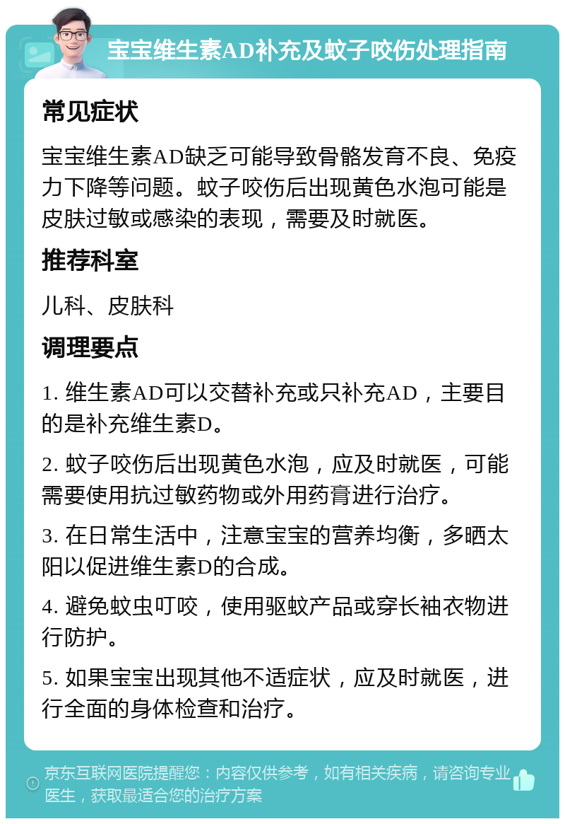 宝宝维生素AD补充及蚊子咬伤处理指南 常见症状 宝宝维生素AD缺乏可能导致骨骼发育不良、免疫力下降等问题。蚊子咬伤后出现黄色水泡可能是皮肤过敏或感染的表现，需要及时就医。 推荐科室 儿科、皮肤科 调理要点 1. 维生素AD可以交替补充或只补充AD，主要目的是补充维生素D。 2. 蚊子咬伤后出现黄色水泡，应及时就医，可能需要使用抗过敏药物或外用药膏进行治疗。 3. 在日常生活中，注意宝宝的营养均衡，多晒太阳以促进维生素D的合成。 4. 避免蚊虫叮咬，使用驱蚊产品或穿长袖衣物进行防护。 5. 如果宝宝出现其他不适症状，应及时就医，进行全面的身体检查和治疗。