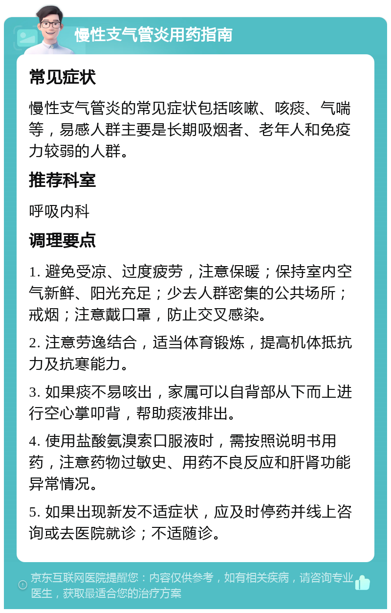 慢性支气管炎用药指南 常见症状 慢性支气管炎的常见症状包括咳嗽、咳痰、气喘等，易感人群主要是长期吸烟者、老年人和免疫力较弱的人群。 推荐科室 呼吸内科 调理要点 1. 避免受凉、过度疲劳，注意保暖；保持室内空气新鲜、阳光充足；少去人群密集的公共场所；戒烟；注意戴口罩，防止交叉感染。 2. 注意劳逸结合，适当体育锻炼，提高机体抵抗力及抗寒能力。 3. 如果痰不易咳出，家属可以自背部从下而上进行空心掌叩背，帮助痰液排出。 4. 使用盐酸氨溴索口服液时，需按照说明书用药，注意药物过敏史、用药不良反应和肝肾功能异常情况。 5. 如果出现新发不适症状，应及时停药并线上咨询或去医院就诊；不适随诊。