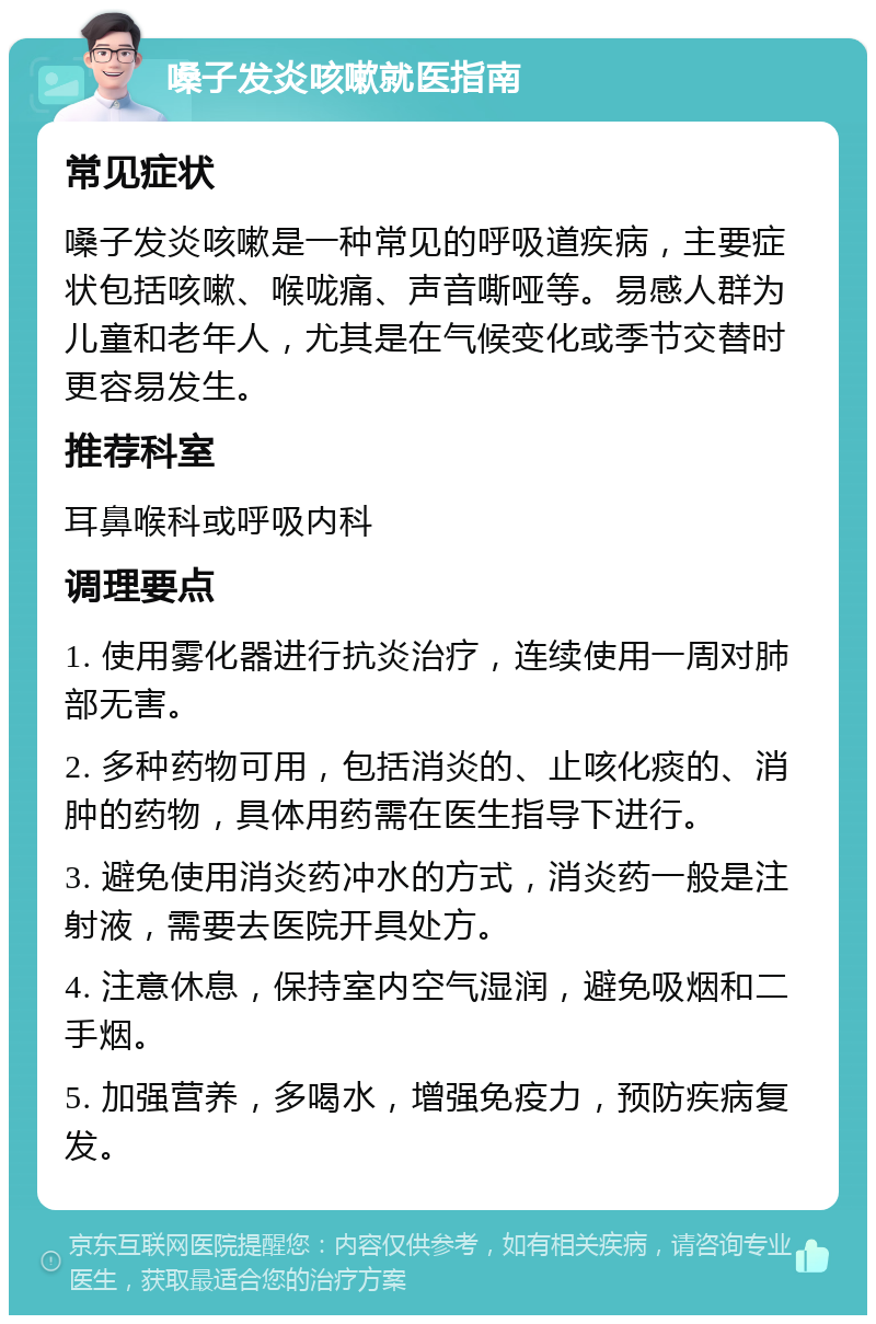 嗓子发炎咳嗽就医指南 常见症状 嗓子发炎咳嗽是一种常见的呼吸道疾病，主要症状包括咳嗽、喉咙痛、声音嘶哑等。易感人群为儿童和老年人，尤其是在气候变化或季节交替时更容易发生。 推荐科室 耳鼻喉科或呼吸内科 调理要点 1. 使用雾化器进行抗炎治疗，连续使用一周对肺部无害。 2. 多种药物可用，包括消炎的、止咳化痰的、消肿的药物，具体用药需在医生指导下进行。 3. 避免使用消炎药冲水的方式，消炎药一般是注射液，需要去医院开具处方。 4. 注意休息，保持室内空气湿润，避免吸烟和二手烟。 5. 加强营养，多喝水，增强免疫力，预防疾病复发。