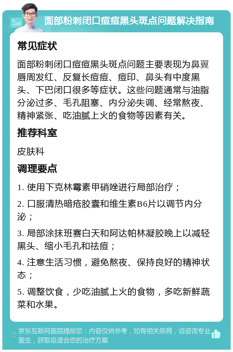 面部粉刺闭口痘痘黑头斑点问题解决指南 常见症状 面部粉刺闭口痘痘黑头斑点问题主要表现为鼻翼唇周发红、反复长痘痘、痘印、鼻头有中度黑头、下巴闭口很多等症状。这些问题通常与油脂分泌过多、毛孔阻塞、内分泌失调、经常熬夜、精神紧张、吃油腻上火的食物等因素有关。 推荐科室 皮肤科 调理要点 1. 使用下克林霉素甲硝唑进行局部治疗； 2. 口服清热暗疮胶囊和维生素B6片以调节内分泌； 3. 局部涂抹班赛白天和阿达帕林凝胶晚上以减轻黑头、缩小毛孔和祛痘； 4. 注意生活习惯，避免熬夜、保持良好的精神状态； 5. 调整饮食，少吃油腻上火的食物，多吃新鲜蔬菜和水果。