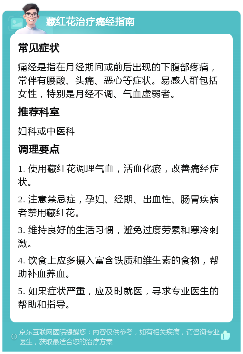 藏红花治疗痛经指南 常见症状 痛经是指在月经期间或前后出现的下腹部疼痛，常伴有腰酸、头痛、恶心等症状。易感人群包括女性，特别是月经不调、气血虚弱者。 推荐科室 妇科或中医科 调理要点 1. 使用藏红花调理气血，活血化瘀，改善痛经症状。 2. 注意禁忌症，孕妇、经期、出血性、肠胃疾病者禁用藏红花。 3. 维持良好的生活习惯，避免过度劳累和寒冷刺激。 4. 饮食上应多摄入富含铁质和维生素的食物，帮助补血养血。 5. 如果症状严重，应及时就医，寻求专业医生的帮助和指导。